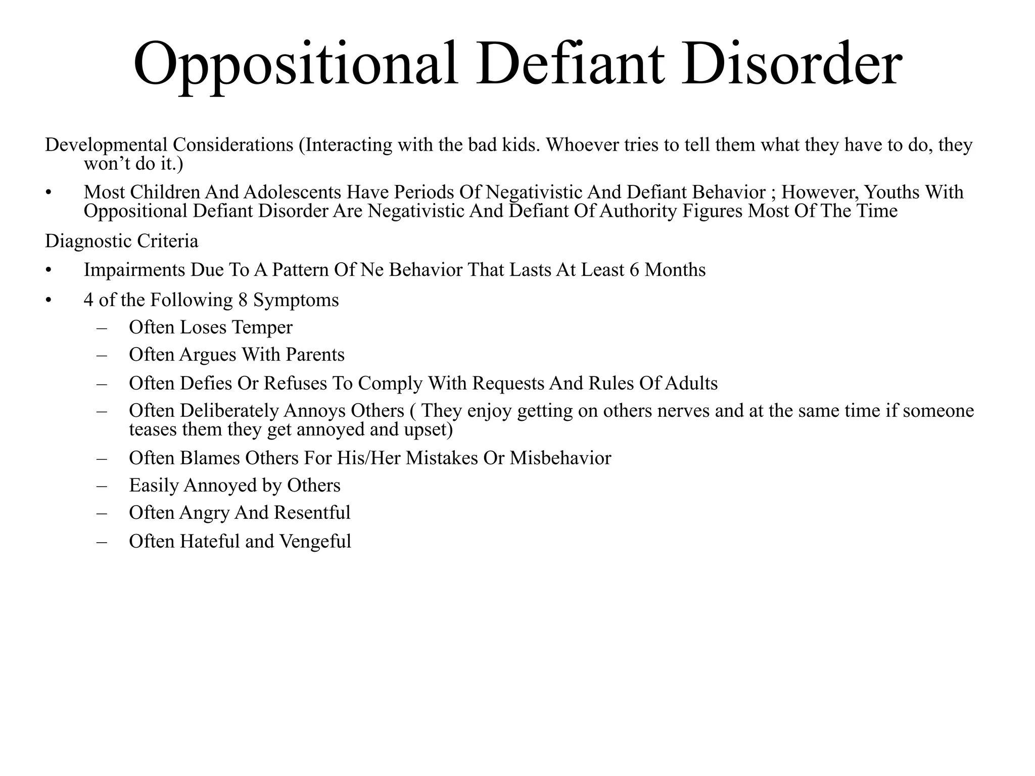 Oppositional Defiant Disorder
Developmental Considerations (Interacting with the bad kids. Whoever tries to tell them what they have to do, they
    won’t do it.)
•   Most Children And Adolescents Have Periods Of Negativistic And Defiant Behavior ; However, Youths With
    Oppositional Defiant Disorder Are Negativistic And Defiant Of Authority Figures Most Of The Time
Diagnostic Criteria
•   Impairments Due To A Pattern Of Ne Behavior That Lasts At Least 6 Months
•   4 of the Following 8 Symptoms
      – Often Loses Temper
      – Often Argues With Parents
      – Often Defies Or Refuses To Comply With Requests And Rules Of Adults
      – Often Deliberately Annoys Others ( They enjoy getting on others nerves and at the same time if someone
          teases them they get annoyed and upset)
      – Often Blames Others For His/Her Mistakes Or Misbehavior
      – Easily Annoyed by Others
      – Often Angry And Resentful
      – Often Hateful and Vengeful
 