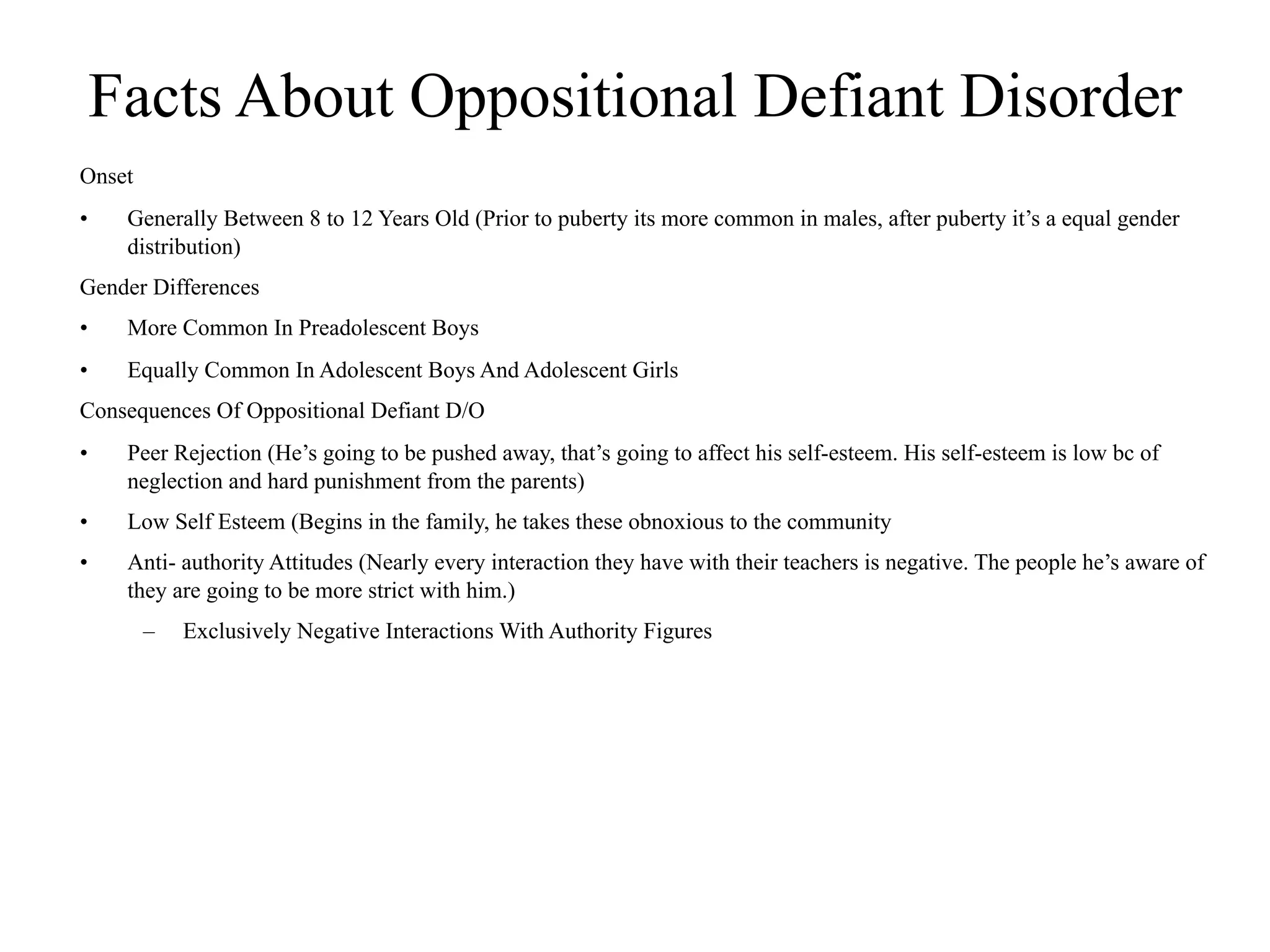Facts About Oppositional Defiant Disorder
Onset
•    Generally Between 8 to 12 Years Old (Prior to puberty its more common in males, after puberty it’s a equal gender
     distribution)
Gender Differences
•    More Common In Preadolescent Boys
•    Equally Common In Adolescent Boys And Adolescent Girls
Consequences Of Oppositional Defiant D/O
•    Peer Rejection (He’s going to be pushed away, that’s going to affect his self-esteem. His self-esteem is low bc of
     neglection and hard punishment from the parents)
•    Low Self Esteem (Begins in the family, he takes these obnoxious to the community
•    Anti- authority Attitudes (Nearly every interaction they have with their teachers is negative. The people he’s aware of
     they are going to be more strict with him.)
        –   Exclusively Negative Interactions With Authority Figures
 