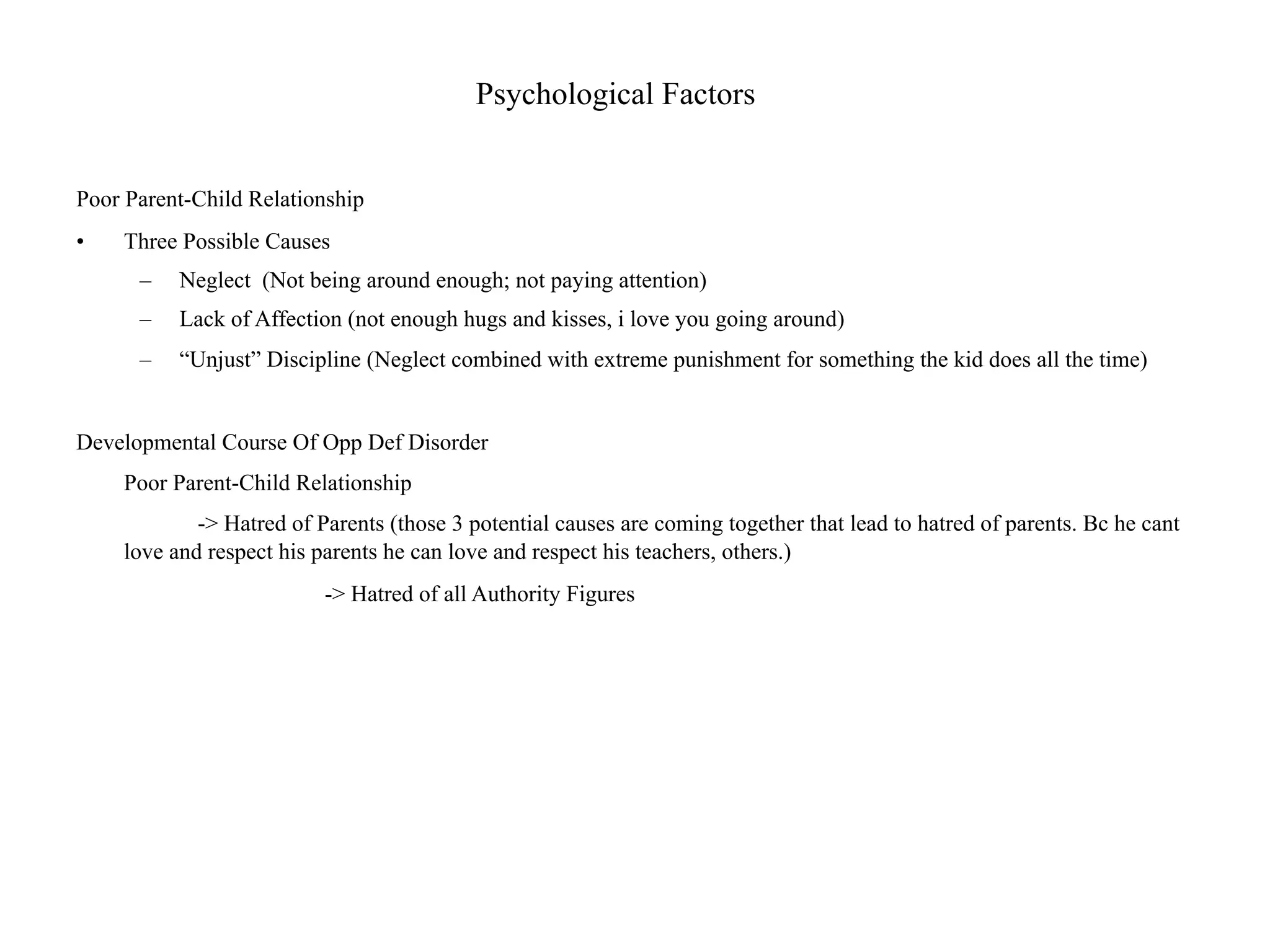 Psychological Factors


Poor Parent-Child Relationship
•   Three Possible Causes
      –   Neglect (Not being around enough; not paying attention)
      –   Lack of Affection (not enough hugs and kisses, i love you going around)
      –   “Unjust” Discipline (Neglect combined with extreme punishment for something the kid does all the time)


Developmental Course Of Opp Def Disorder
    Poor Parent-Child Relationship
            -> Hatred of Parents (those 3 potential causes are coming together that lead to hatred of parents. Bc he cant
    love and respect his parents he can love and respect his teachers, others.)
                          -> Hatred of all Authority Figures
 