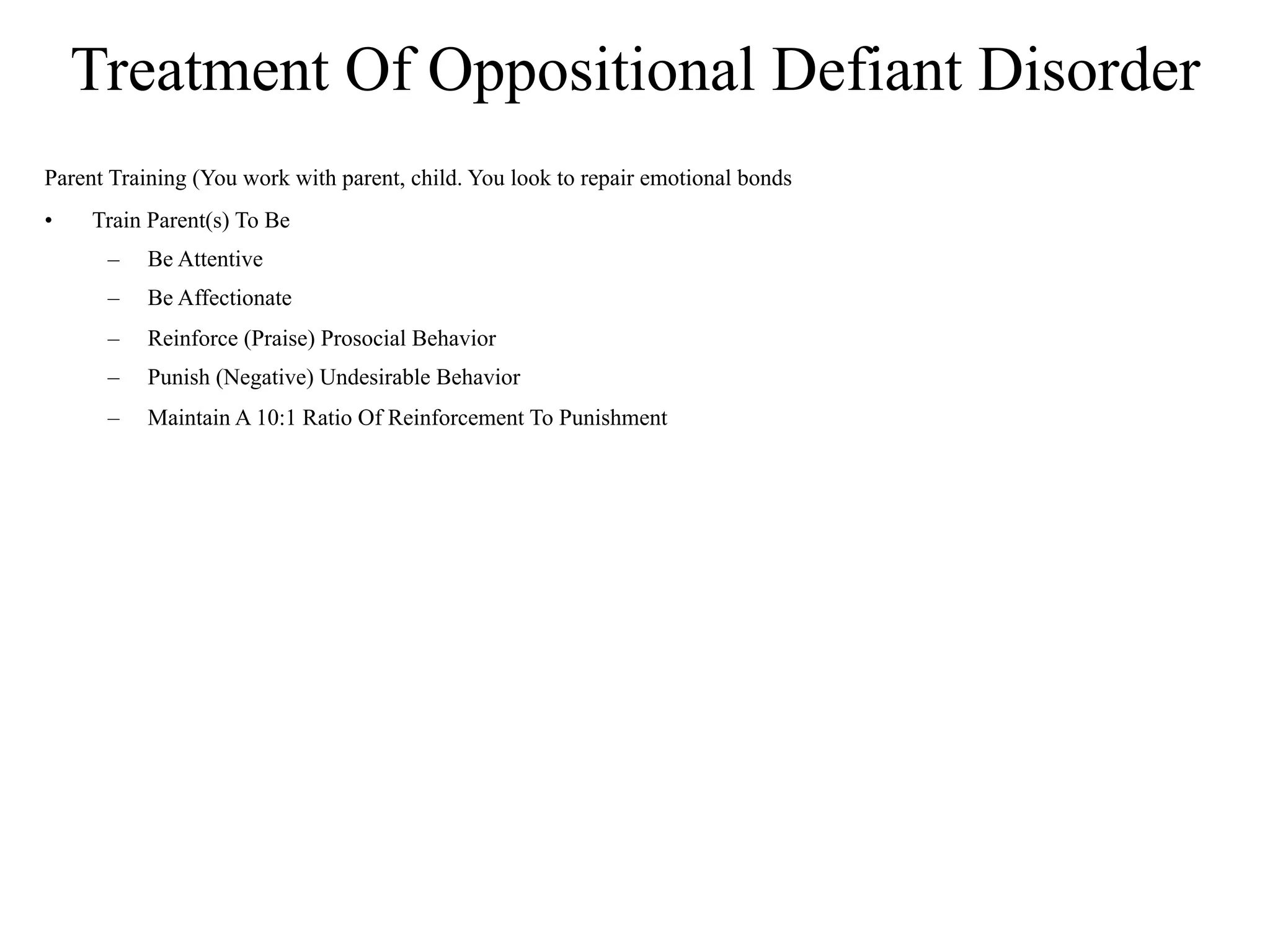 Treatment Of Oppositional Defiant Disorder
Parent Training (You work with parent, child. You look to repair emotional bonds
•    Train Parent(s) To Be
      –    Be Attentive
      –    Be Affectionate
      –    Reinforce (Praise) Prosocial Behavior
      –    Punish (Negative) Undesirable Behavior
      –    Maintain A 10:1 Ratio Of Reinforcement To Punishment
 