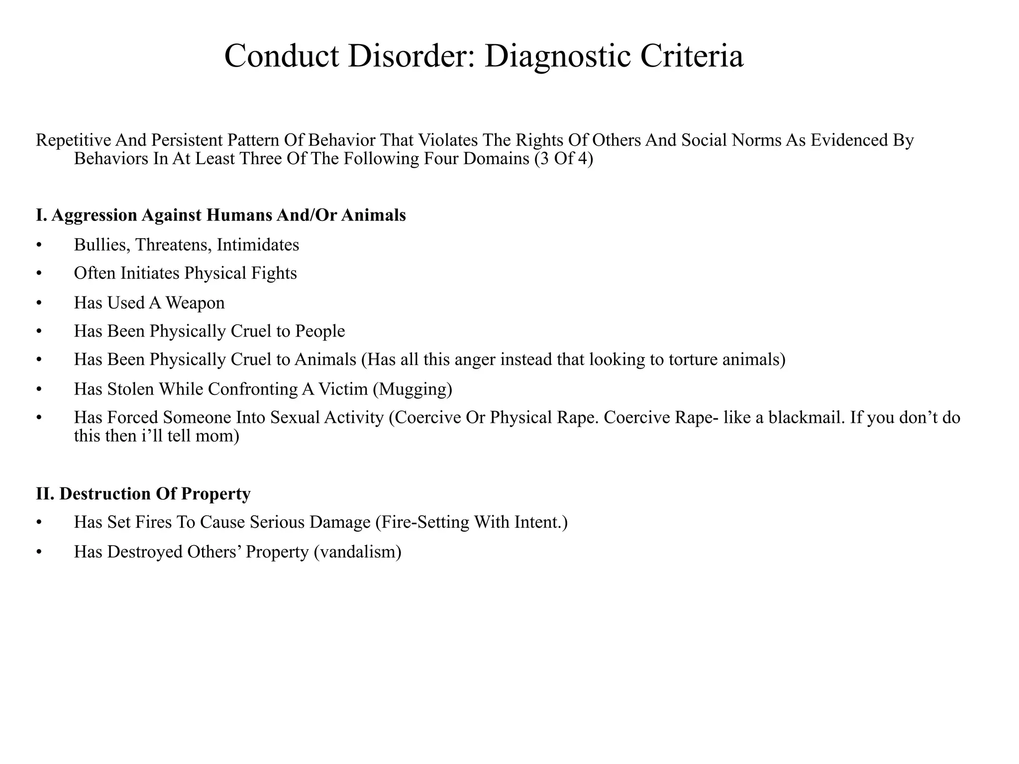 Conduct Disorder: Diagnostic Criteria

Repetitive And Persistent Pattern Of Behavior That Violates The Rights Of Others And Social Norms As Evidenced By
    Behaviors In At Least Three Of The Following Four Domains (3 Of 4)


I. Aggression Against Humans And/Or Animals
•   Bullies, Threatens, Intimidates
•   Often Initiates Physical Fights
•   Has Used A Weapon
•   Has Been Physically Cruel to People
•   Has Been Physically Cruel to Animals (Has all this anger instead that looking to torture animals)
•   Has Stolen While Confronting A Victim (Mugging)
•   Has Forced Someone Into Sexual Activity (Coercive Or Physical Rape. Coercive Rape- like a blackmail. If you don’t do
    this then i’ll tell mom)


II. Destruction Of Property
•   Has Set Fires To Cause Serious Damage (Fire-Setting With Intent.)
•   Has Destroyed Others’ Property (vandalism)
 