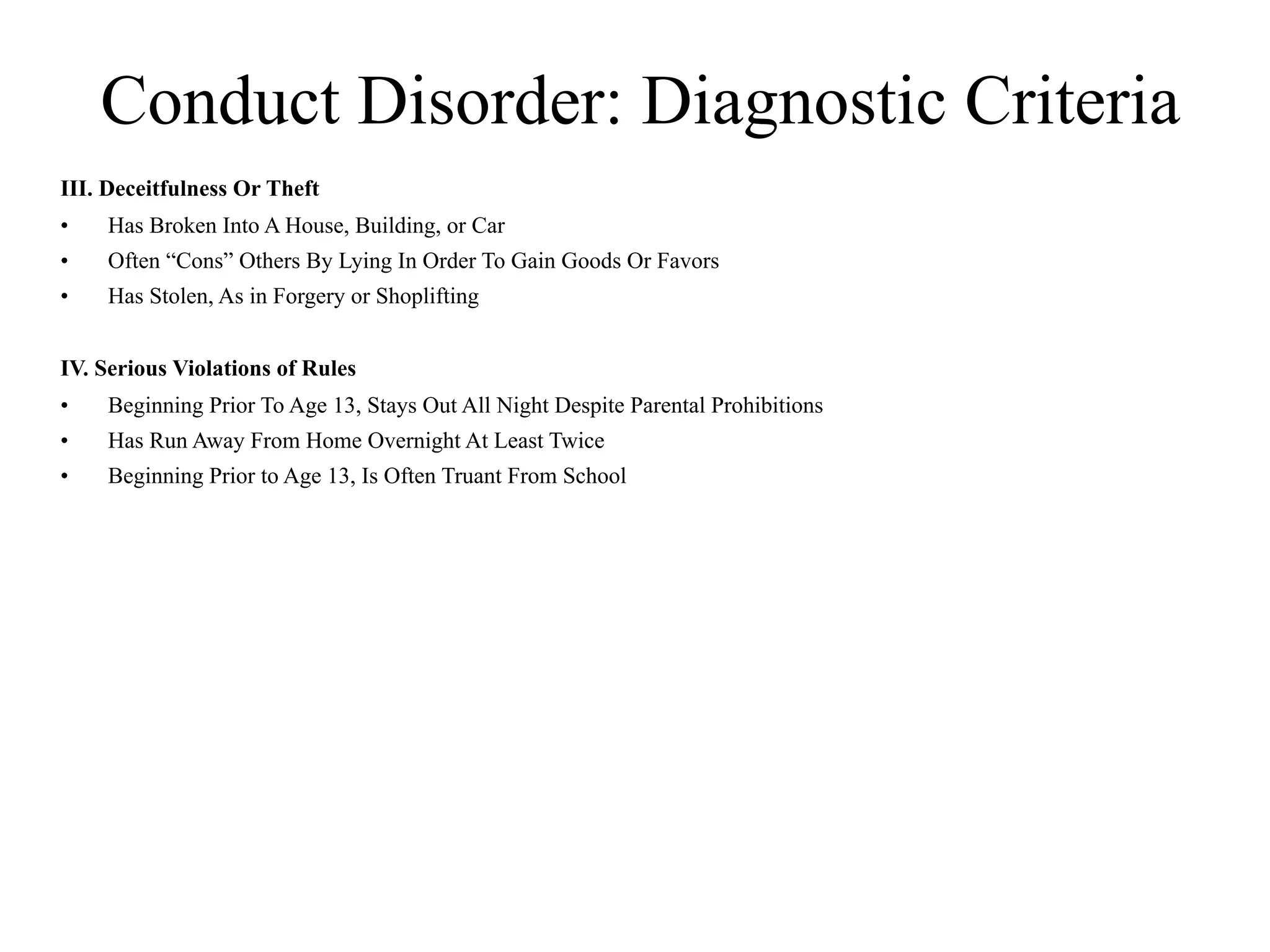 Conduct Disorder: Diagnostic Criteria
III. Deceitfulness Or Theft
•   Has Broken Into A House, Building, or Car
•   Often “Cons” Others By Lying In Order To Gain Goods Or Favors
•   Has Stolen, As in Forgery or Shoplifting


IV. Serious Violations of Rules
•   Beginning Prior To Age 13, Stays Out All Night Despite Parental Prohibitions
•   Has Run Away From Home Overnight At Least Twice
•   Beginning Prior to Age 13, Is Often Truant From School
 