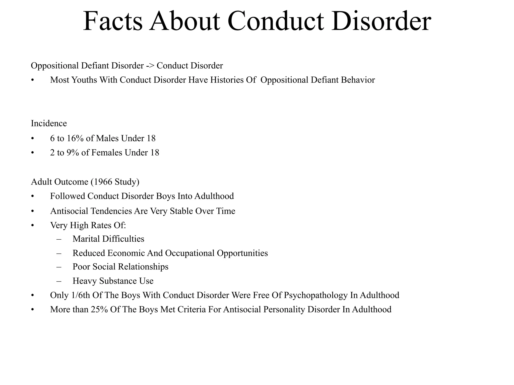 Facts About Conduct Disorder
Oppositional Defiant Disorder -> Conduct Disorder
•   Most Youths With Conduct Disorder Have Histories Of Oppositional Defiant Behavior



Incidence
•   6 to 16% of Males Under 18
•   2 to 9% of Females Under 18


Adult Outcome (1966 Study)
•   Followed Conduct Disorder Boys Into Adulthood
•   Antisocial Tendencies Are Very Stable Over Time
•   Very High Rates Of:
     – Marital Difficulties
      –     Reduced Economic And Occupational Opportunities
      –     Poor Social Relationships
      –     Heavy Substance Use
•   Only 1/6th Of The Boys With Conduct Disorder Were Free Of Psychopathology In Adulthood
•   More than 25% Of The Boys Met Criteria For Antisocial Personality Disorder In Adulthood
 
