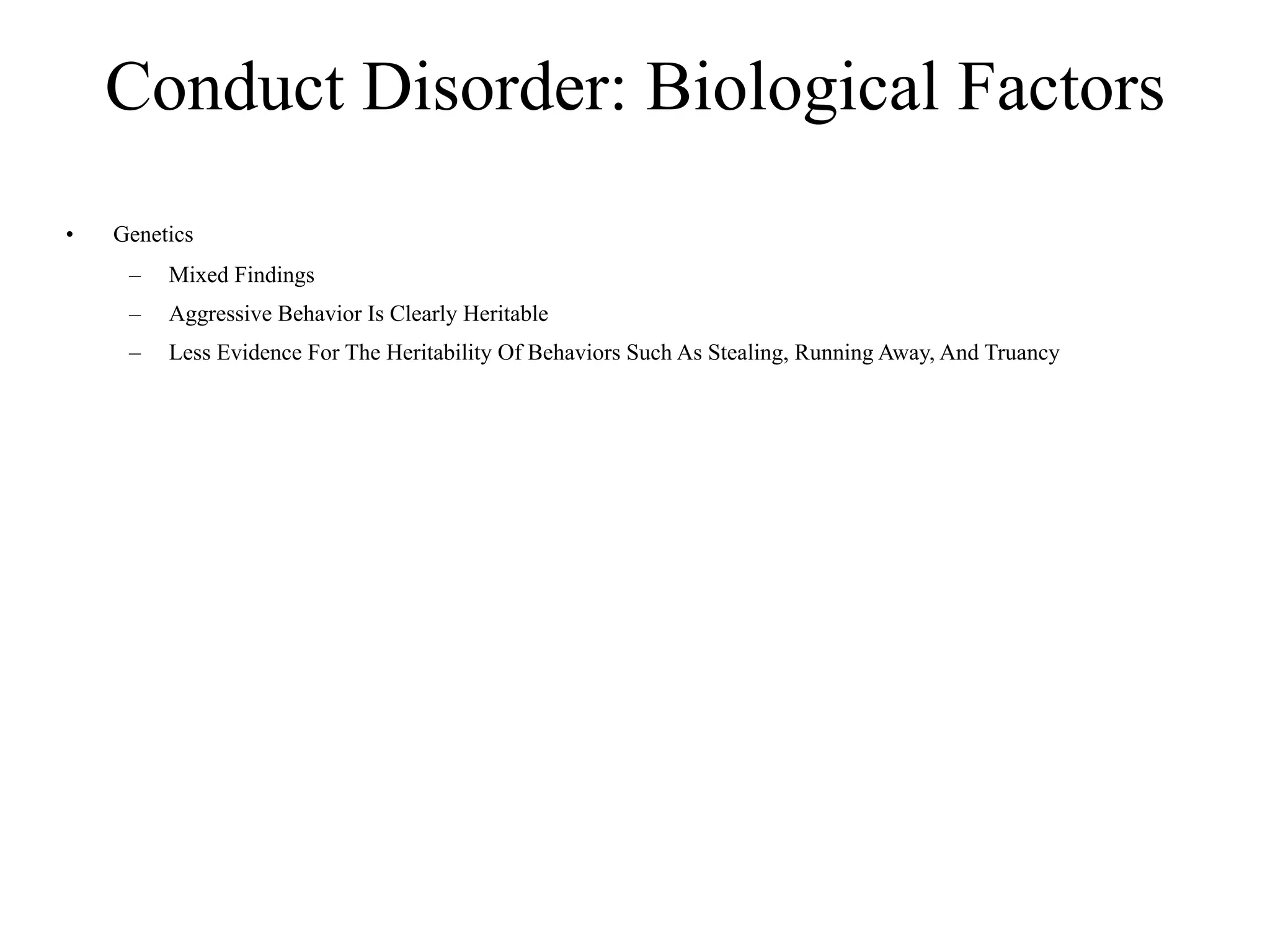 Conduct Disorder: Biological Factors
•   Genetics
     –   Mixed Findings
     –   Aggressive Behavior Is Clearly Heritable
     –   Less Evidence For The Heritability Of Behaviors Such As Stealing, Running Away, And Truancy
 