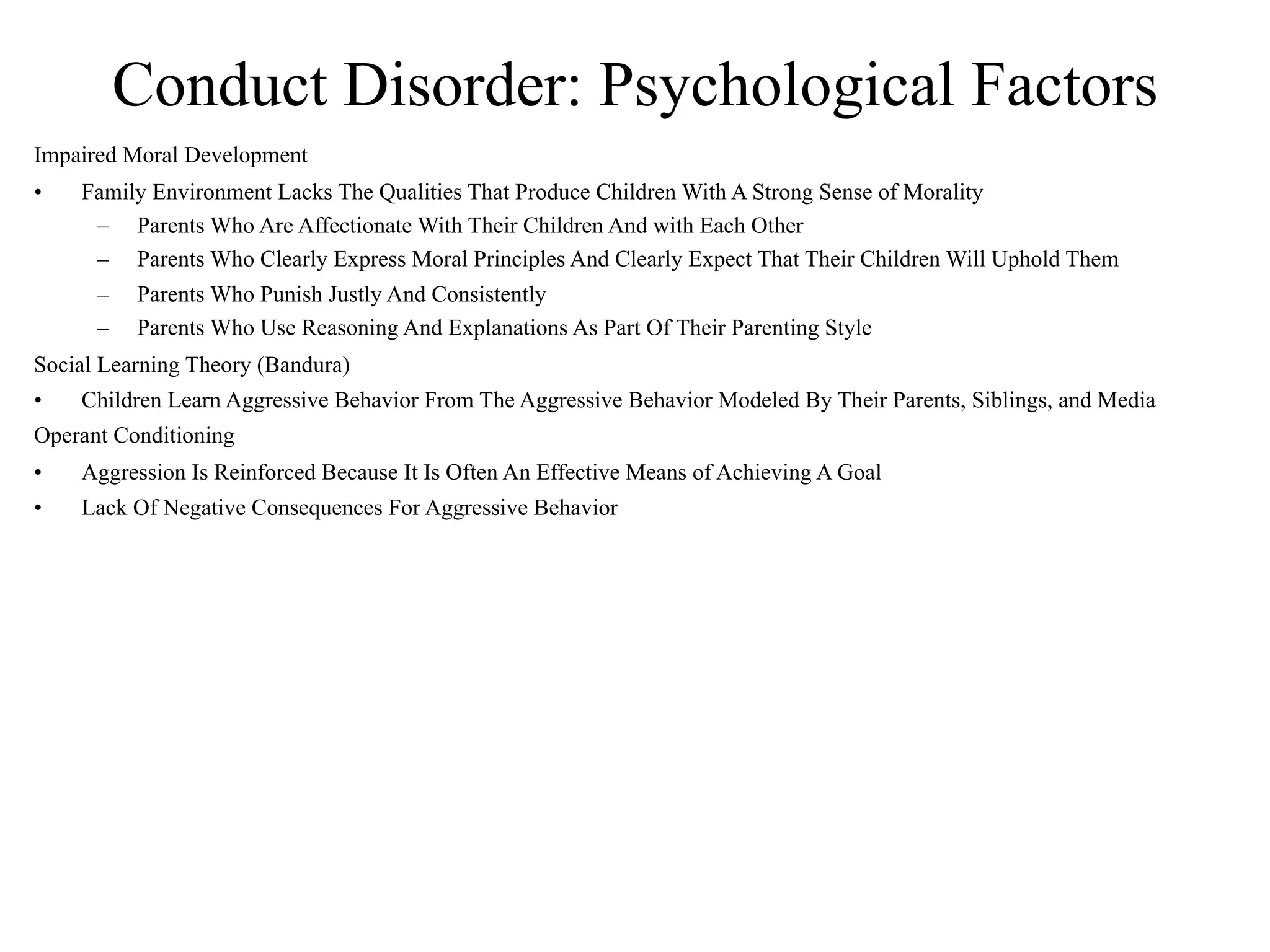 Conduct Disorder: Psychological Factors
Impaired Moral Development
•   Family Environment Lacks The Qualities That Produce Children With A Strong Sense of Morality
     – Parents Who Are Affectionate With Their Children And with Each Other
     – Parents Who Clearly Express Moral Principles And Clearly Expect That Their Children Will Uphold Them
      –   Parents Who Punish Justly And Consistently
      –   Parents Who Use Reasoning And Explanations As Part Of Their Parenting Style
Social Learning Theory (Bandura)
•   Children Learn Aggressive Behavior From The Aggressive Behavior Modeled By Their Parents, Siblings, and Media
Operant Conditioning
•   Aggression Is Reinforced Because It Is Often An Effective Means of Achieving A Goal
•   Lack Of Negative Consequences For Aggressive Behavior
 