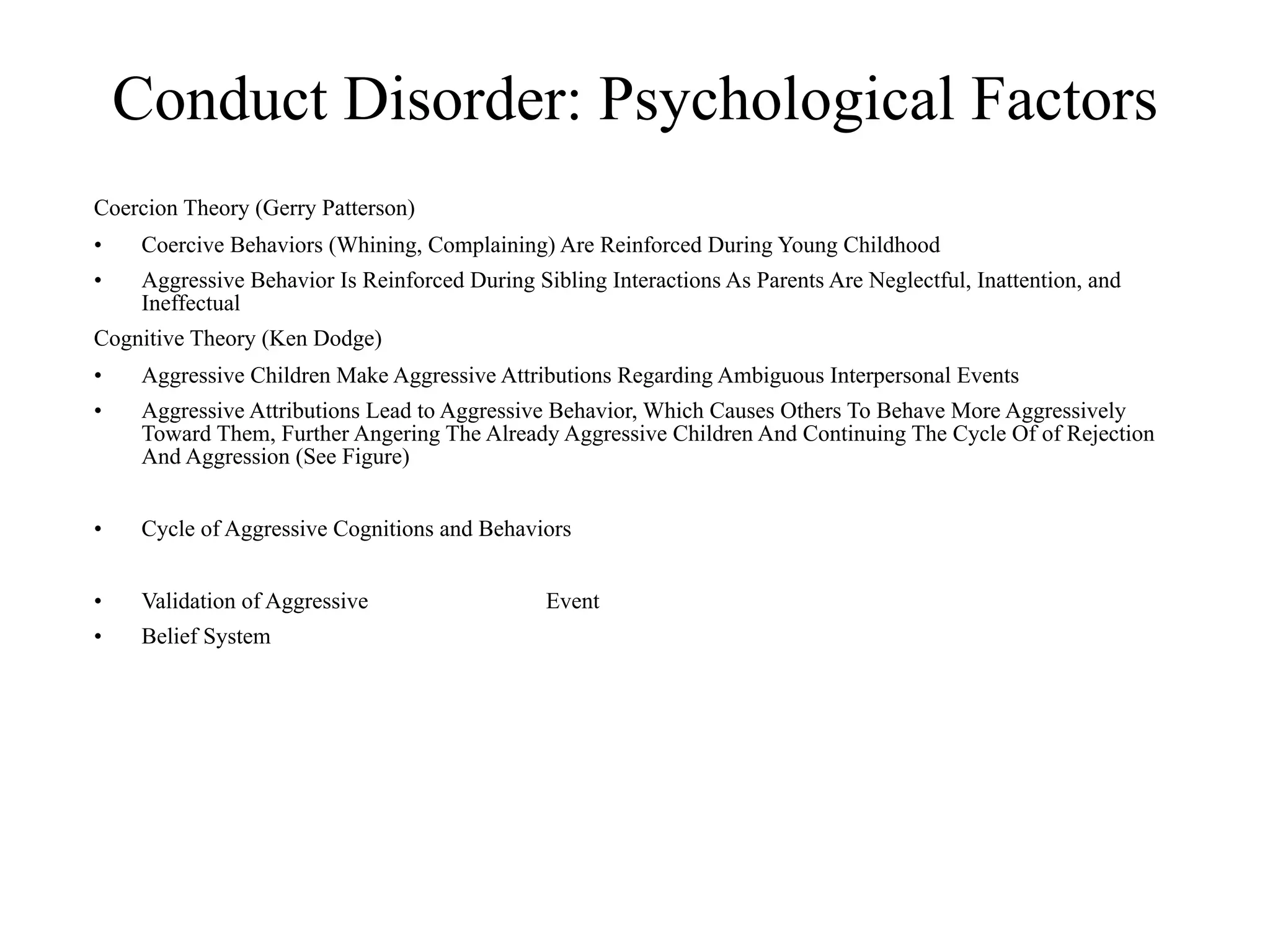 Conduct Disorder: Psychological Factors
Coercion Theory (Gerry Patterson)
•    Coercive Behaviors (Whining, Complaining) Are Reinforced During Young Childhood
•    Aggressive Behavior Is Reinforced During Sibling Interactions As Parents Are Neglectful, Inattention, and
     Ineffectual
Cognitive Theory (Ken Dodge)
•    Aggressive Children Make Aggressive Attributions Regarding Ambiguous Interpersonal Events
•    Aggressive Attributions Lead to Aggressive Behavior, Which Causes Others To Behave More Aggressively
     Toward Them, Further Angering The Already Aggressive Children And Continuing The Cycle Of of Rejection
     And Aggression (See Figure)


•    Cycle of Aggressive Cognitions and Behaviors


•    Validation of Aggressive                   Event
•    Belief System
 