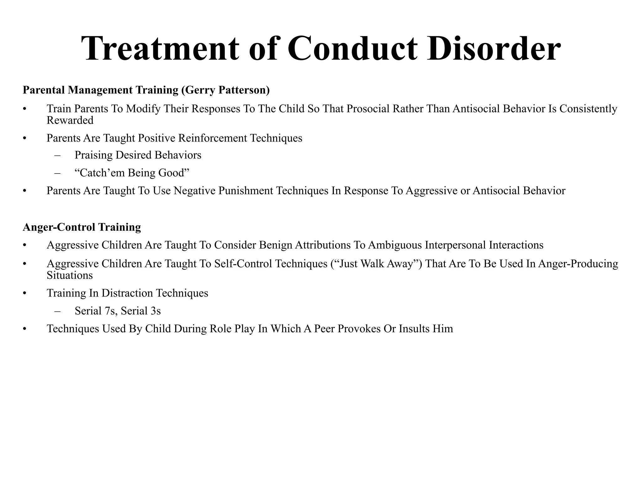 Treatment of Conduct Disorder
Parental Management Training (Gerry Patterson)
•   Train Parents To Modify Their Responses To The Child So That Prosocial Rather Than Antisocial Behavior Is Consistently
    Rewarded
•   Parents Are Taught Positive Reinforcement Techniques
     – Praising Desired Behaviors
     –   “Catch’em Being Good”
•   Parents Are Taught To Use Negative Punishment Techniques In Response To Aggressive or Antisocial Behavior


Anger-Control Training
•   Aggressive Children Are Taught To Consider Benign Attributions To Ambiguous Interpersonal Interactions
•   Aggressive Children Are Taught To Self-Control Techniques (“Just Walk Away”) That Are To Be Used In Anger-Producing
    Situations
•   Training In Distraction Techniques
     –   Serial 7s, Serial 3s
•   Techniques Used By Child During Role Play In Which A Peer Provokes Or Insults Him
 