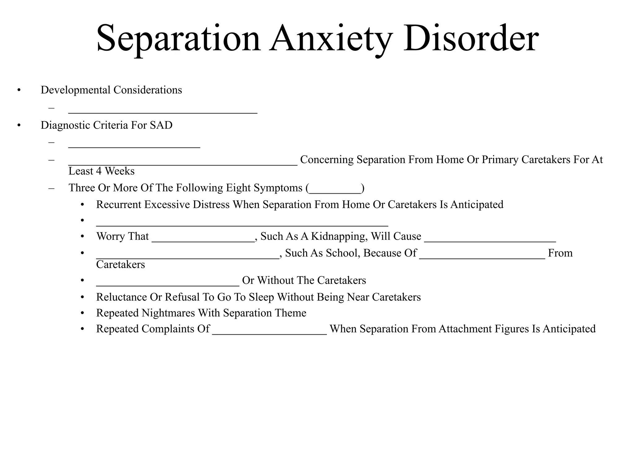 Separation Anxiety Disorder
•   Developmental Considerations
     –   _________________________________
•   Diagnostic Criteria For SAD
     – _______________________
     –   ________________________________________ Concerning Separation From Home Or Primary Caretakers For At
         Least 4 Weeks
     –   Three Or More Of The Following Eight Symptoms (_________)
           • Recurrent Excessive Distress When Separation From Home Or Caretakers Is Anticipated
           • ___________________________________________________
           • Worry That __________________, Such As A Kidnapping, Will Cause _______________________
           • ________________________________, Such As School, Because Of ______________________ From
               Caretakers
           • _________________________ Or Without The Caretakers
           • Reluctance Or Refusal To Go To Sleep Without Being Near Caretakers
           • Repeated Nightmares With Separation Theme
           • Repeated Complaints Of ____________________ When Separation From Attachment Figures Is Anticipated
 