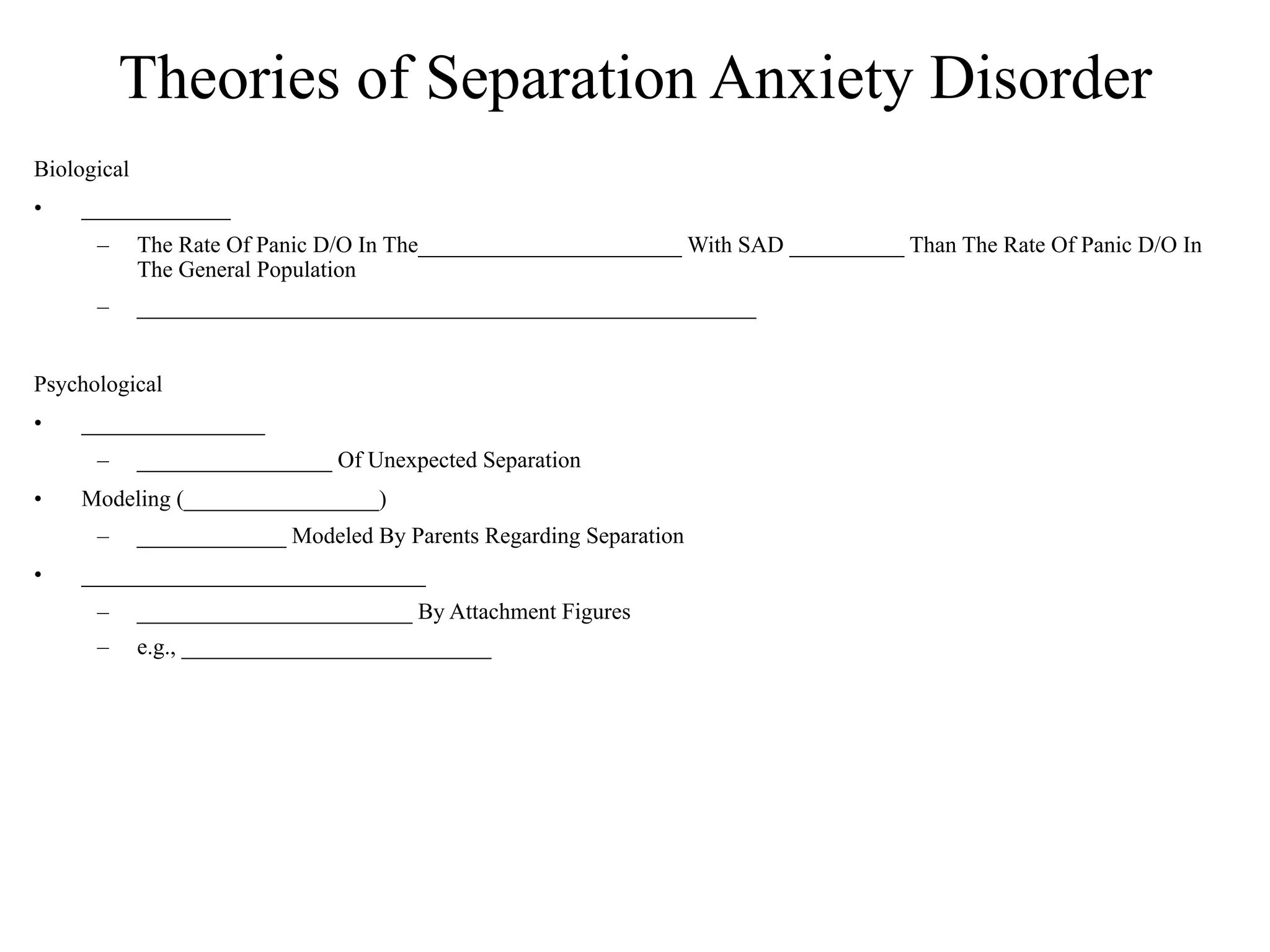 Theories of Separation Anxiety Disorder
Biological
•   _____________
      –      The Rate Of Panic D/O In The_______________________ With SAD __________ Than The Rate Of Panic D/O In
             The General Population
      –      ______________________________________________________


Psychological
•   ________________
      –      _________________ Of Unexpected Separation
•   Modeling (_________________)
      –      _____________ Modeled By Parents Regarding Separation
•   ______________________________
      –      ________________________ By Attachment Figures
      –      e.g., ___________________________
 