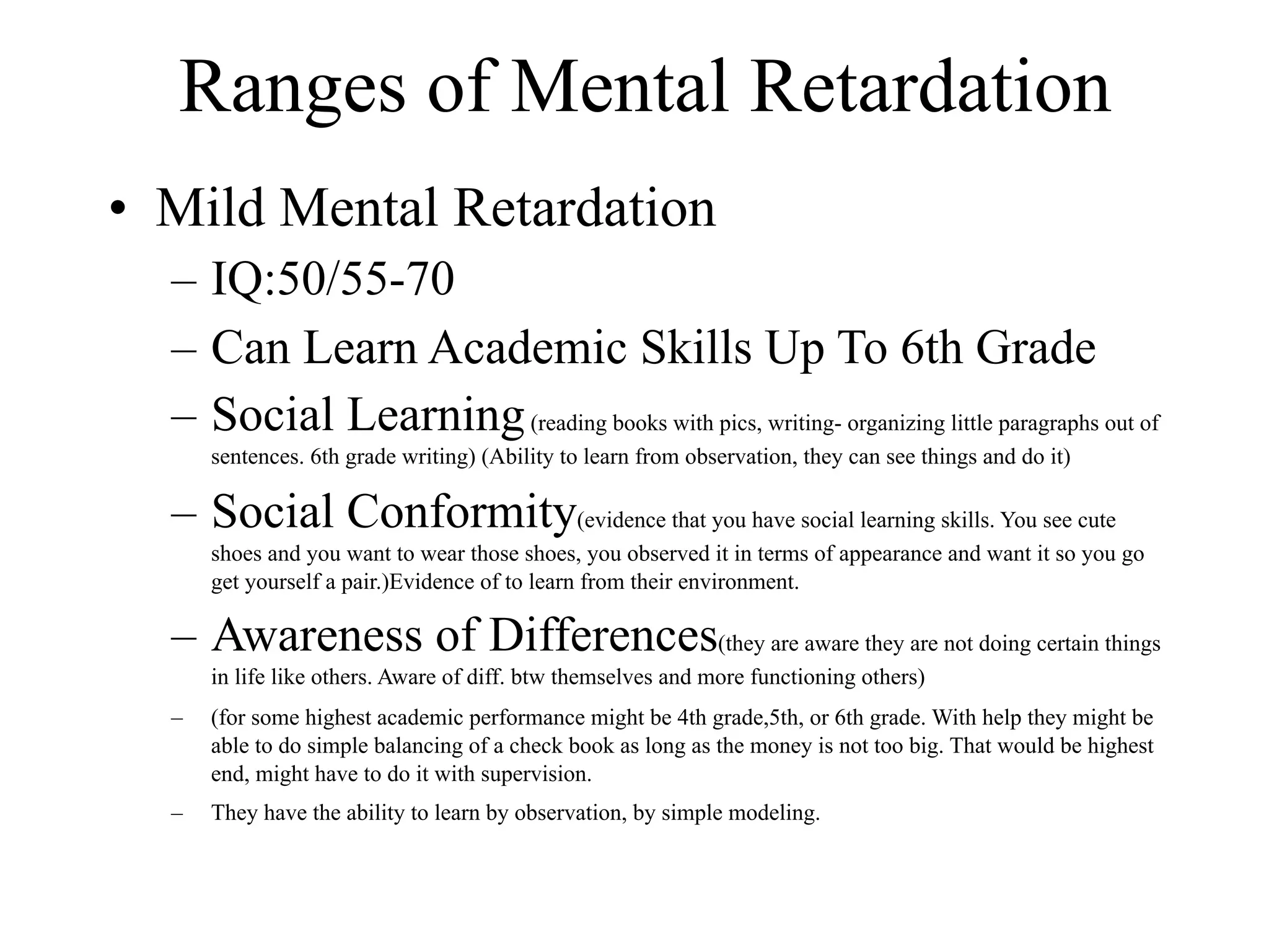 Ranges of Mental Retardation
• Mild Mental Retardation
  – IQ:50/55-70
  – Can Learn Academic Skills Up To 6th Grade
  – Social Learning (reading books with pics, writing- organizing little paragraphs out of
      sentences. 6th grade writing) (Ability to learn from observation, they can see things and do it)

  – Social Conformity(evidence that you have social learning skills. You see cute
      shoes and you want to wear those shoes, you observed it in terms of appearance and want it so you go
      get yourself a pair.)Evidence of to learn from their environment.

  – Awareness of Differences(they are aware they are not doing certain things
      in life like others. Aware of diff. btw themselves and more functioning others)
  –   (for some highest academic performance might be 4th grade,5th, or 6th grade. With help they might be
      able to do simple balancing of a check book as long as the money is not too big. That would be highest
      end, might have to do it with supervision.
  –   They have the ability to learn by observation, by simple modeling.
 