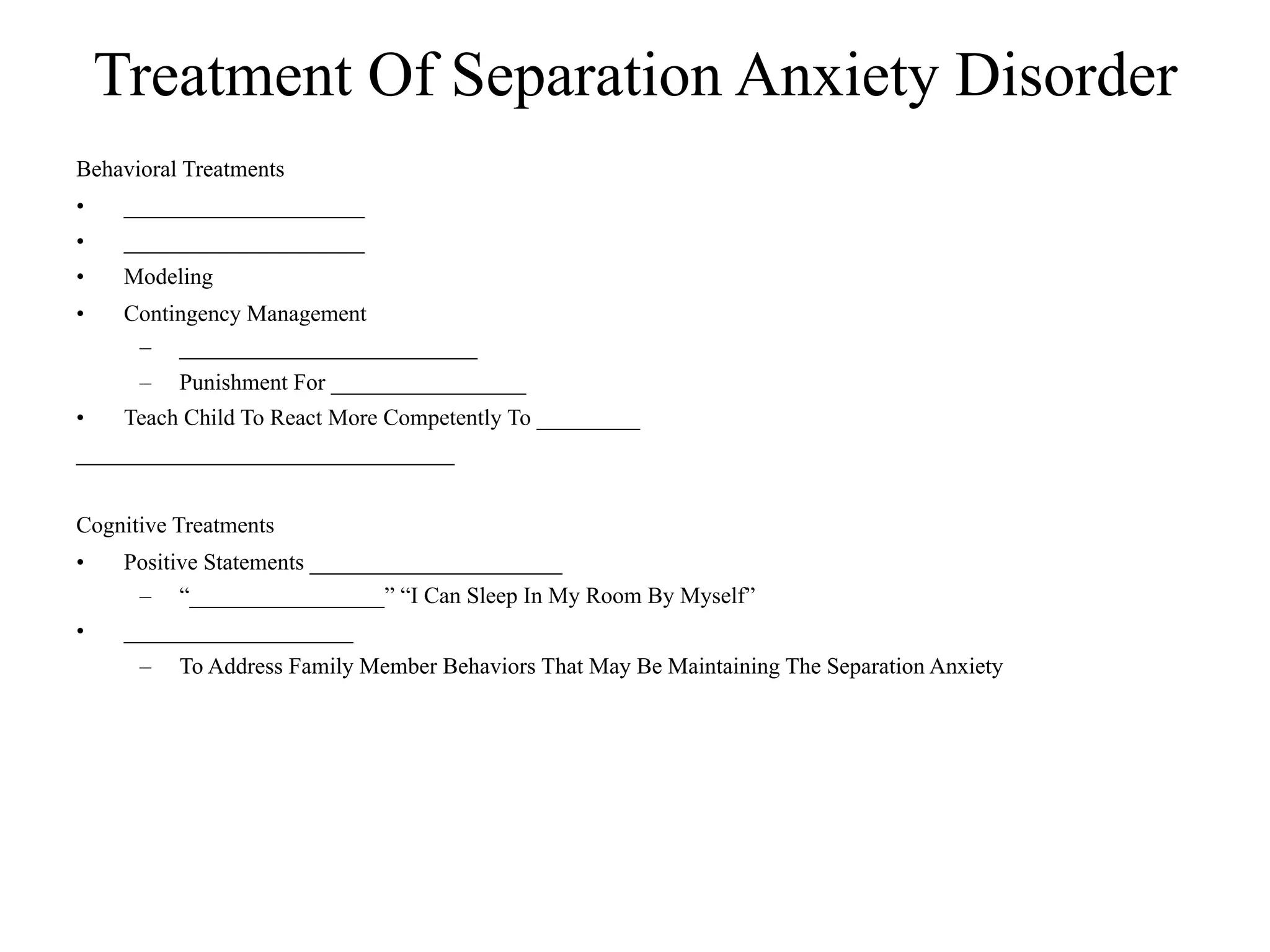 Treatment Of Separation Anxiety Disorder
Behavioral Treatments
•    _____________________
•    _____________________
•    Modeling
•    Contingency Management
      – __________________________
      –   Punishment For _________________
•    Teach Child To React More Competently To _________
_________________________________


Cognitive Treatments
•    Positive Statements ______________________
      – “_________________” “I Can Sleep In My Room By Myself”
•    ____________________
      –   To Address Family Member Behaviors That May Be Maintaining The Separation Anxiety
 