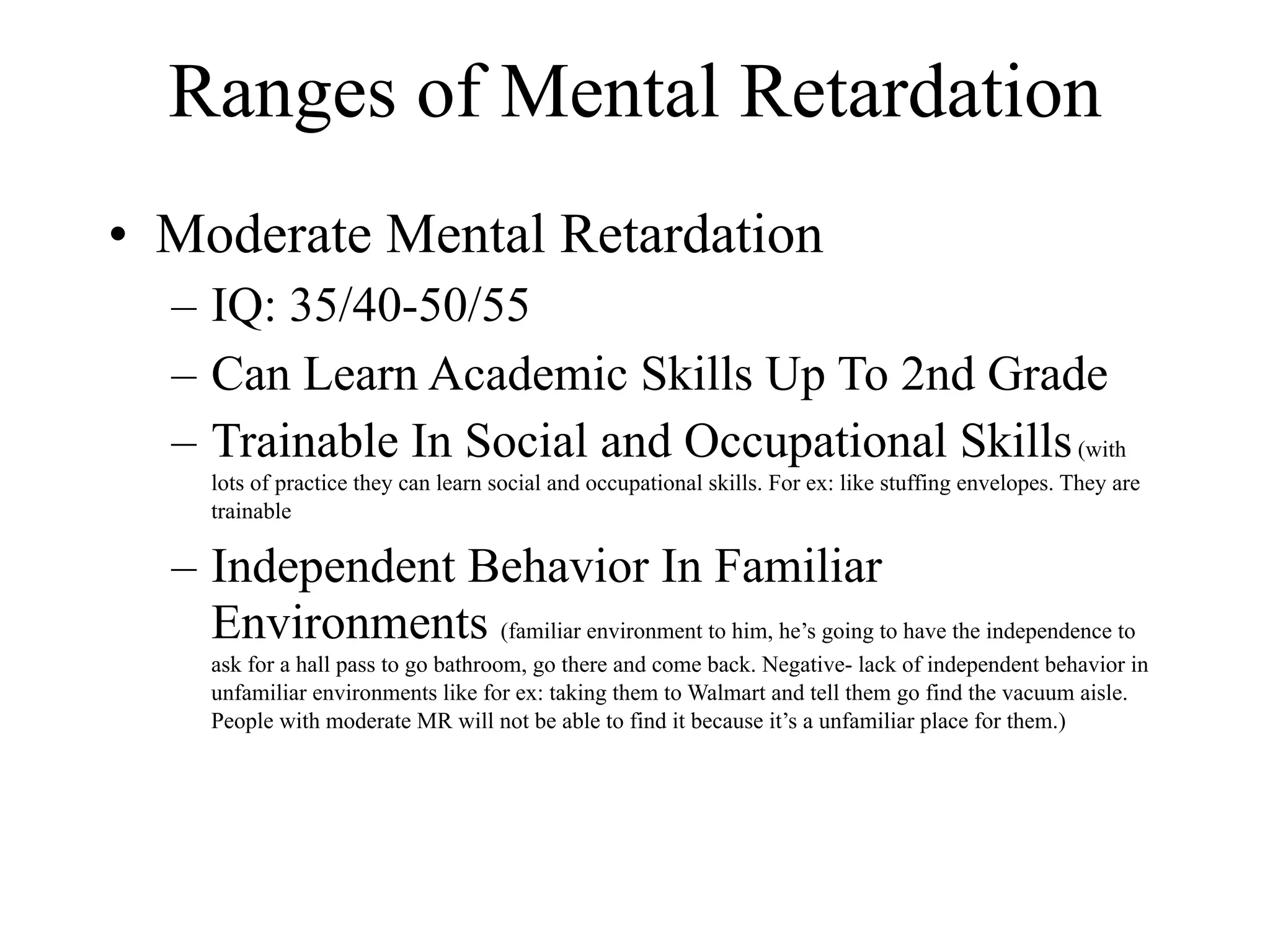 Ranges of Mental Retardation
• Moderate Mental Retardation
  – IQ: 35/40-50/55
  – Can Learn Academic Skills Up To 2nd Grade
  – Trainable In Social and Occupational Skills (with
     lots of practice they can learn social and occupational skills. For ex: like stuffing envelopes. They are
     trainable

  – Independent Behavior In Familiar
    Environments (familiar environment to him, he’s going to have the independence to
     ask for a hall pass to go bathroom, go there and come back. Negative- lack of independent behavior in
     unfamiliar environments like for ex: taking them to Walmart and tell them go find the vacuum aisle.
     People with moderate MR will not be able to find it because it’s a unfamiliar place for them.)
 