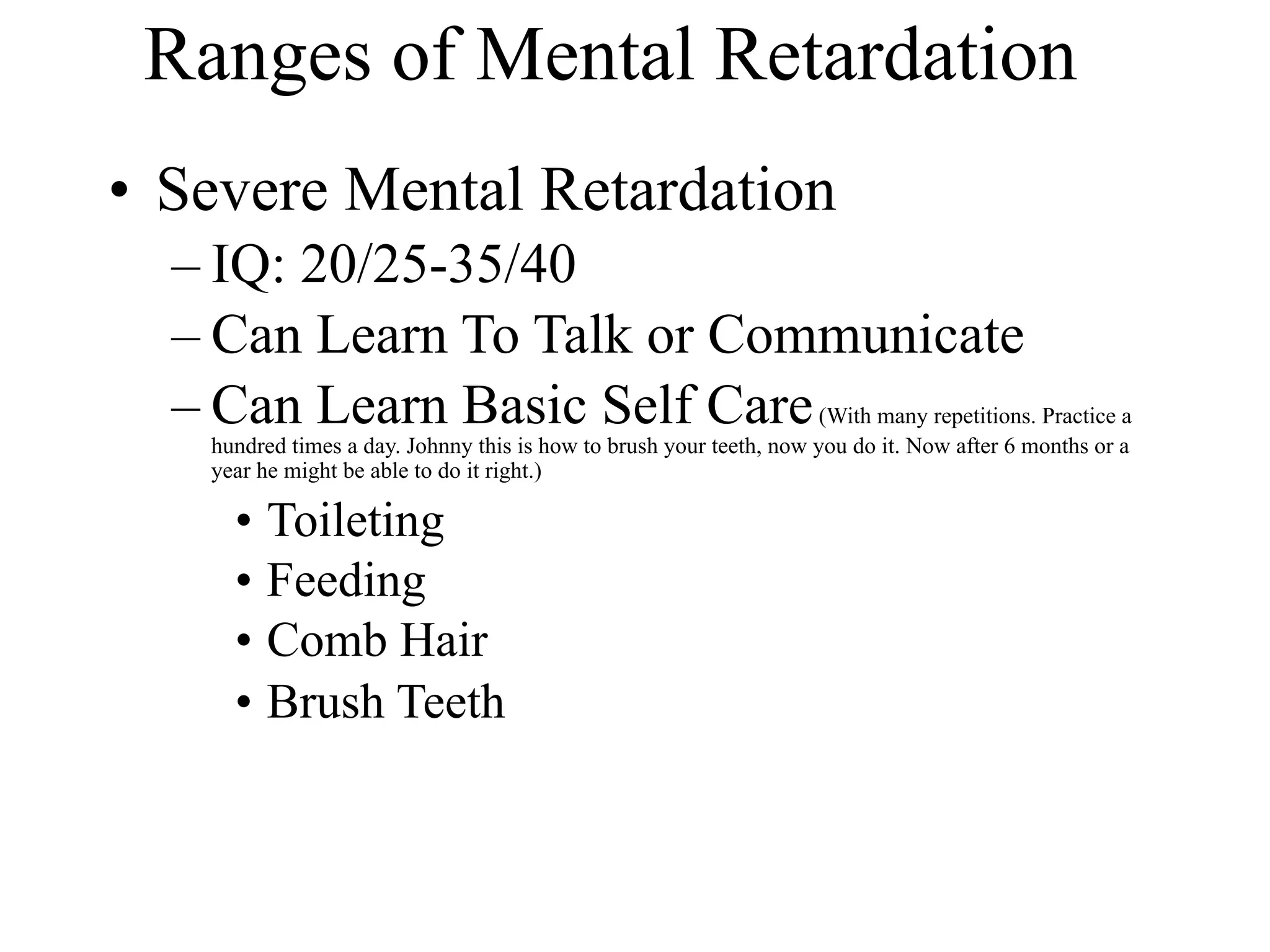 Ranges of Mental Retardation
• Severe Mental Retardation
  – IQ: 20/25-35/40
  – Can Learn To Talk or Communicate
  – Can Learn Basic Self Care (With many repetitions. Practice a
    hundred times a day. Johnny this is how to brush your teeth, now you do it. Now after 6 months or a
    year he might be able to do it right.)

      • Toileting
      • Feeding
      • Comb Hair
      • Brush Teeth
 