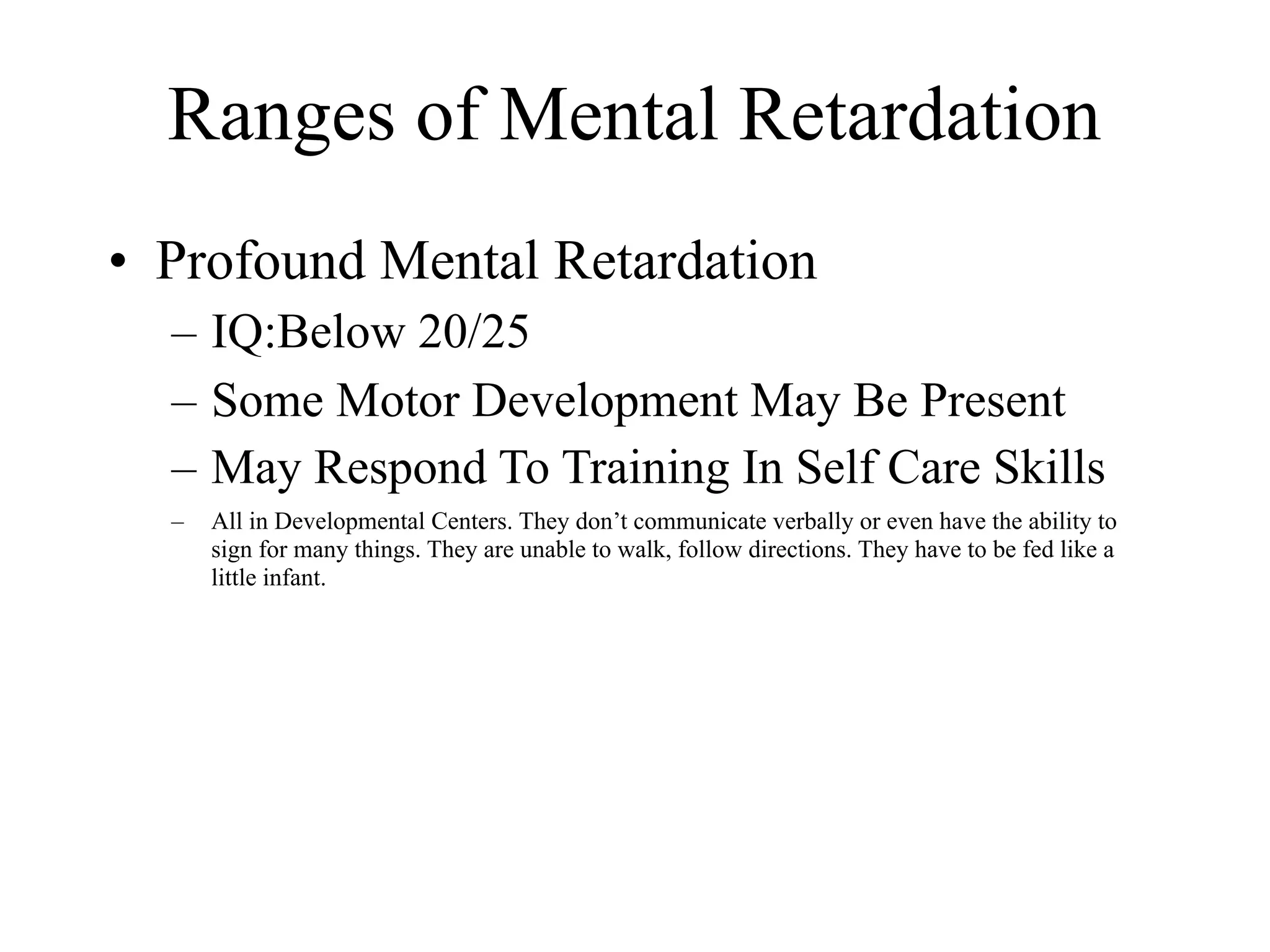 Ranges of Mental Retardation
• Profound Mental Retardation
  – IQ:Below 20/25
  – Some Motor Development May Be Present
  – May Respond To Training In Self Care Skills
  –   All in Developmental Centers. They don’t communicate verbally or even have the ability to
      sign for many things. They are unable to walk, follow directions. They have to be fed like a
      little infant.
 