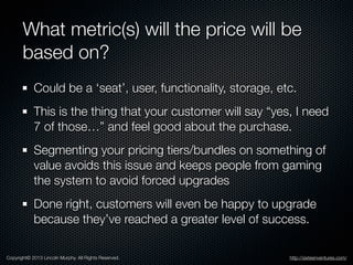 What metric(s) will the price will be
based on?
Could be a ‘seat’, user, functionality, storage, etc.
This is the thing th...