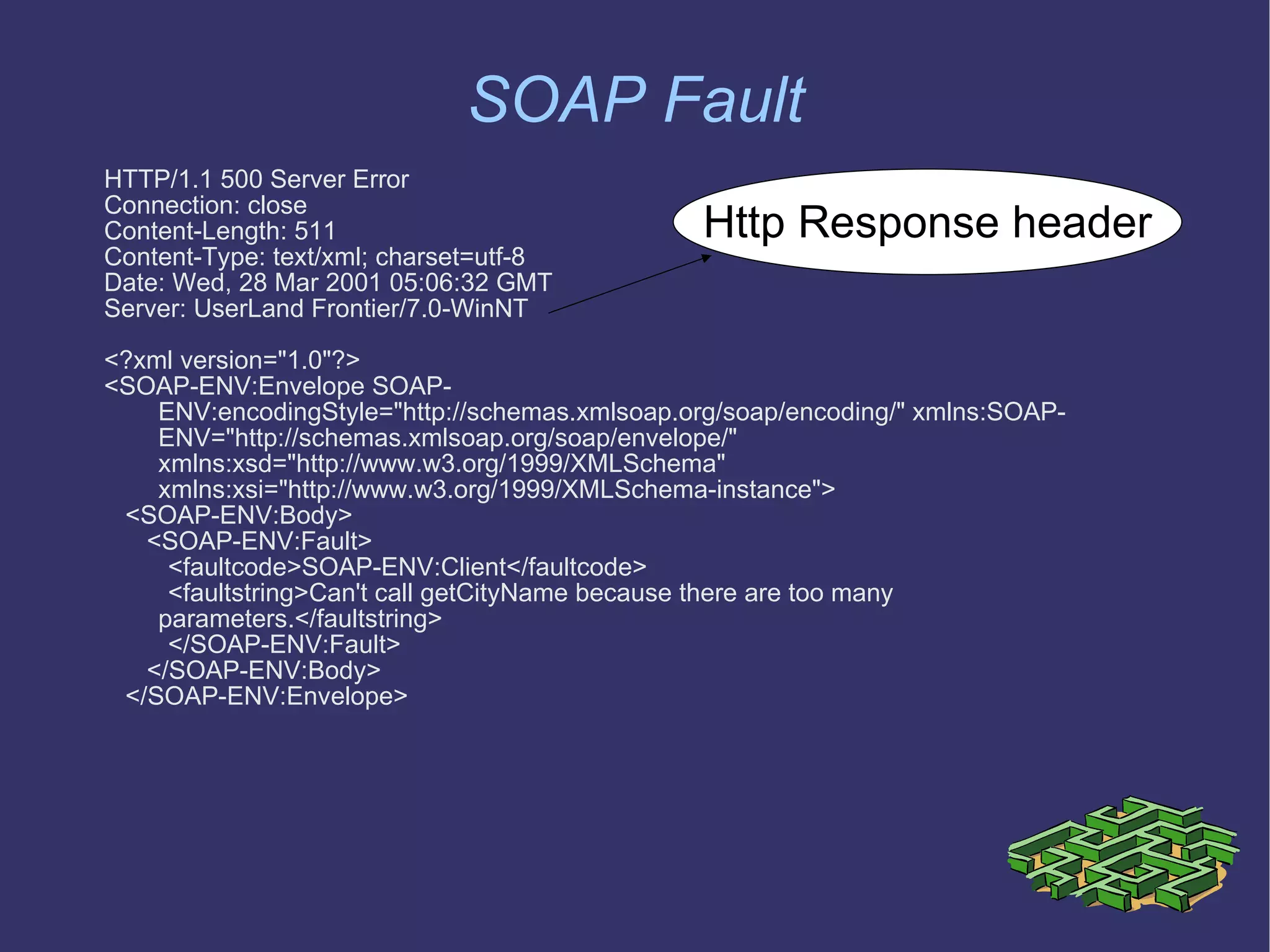 SOAP Fault HTTP/1.1 500 Server Error Connection: close Content-Length: 511 Content-Type: text/xml; charset=utf-8 Date: Wed, 28 Mar 2001 05:06:32 GMT Server: UserLand Frontier/7.0-WinNT <?xml version=&quot;1.0&quot;?> <SOAP-ENV:Envelope SOAP-ENV:encodingStyle=&quot;http://schemas.xmlsoap.org/soap/encoding/&quot; xmlns:SOAP-ENV=&quot;http://schemas.xmlsoap.org/soap/envelope/&quot; xmlns:xsd=&quot;http://www.w3.org/1999/XMLSchema&quot; xmlns:xsi=&quot;http://www.w3.org/1999/XMLSchema-instance&quot;> <SOAP-ENV:Body> <SOAP-ENV:Fault> <faultcode>SOAP-ENV:Client</faultcode> <faultstring>Can't call getCityName because there are too many parameters.</faultstring> </SOAP-ENV:Fault> </SOAP-ENV:Body> </SOAP-ENV:Envelope> Http Response header 