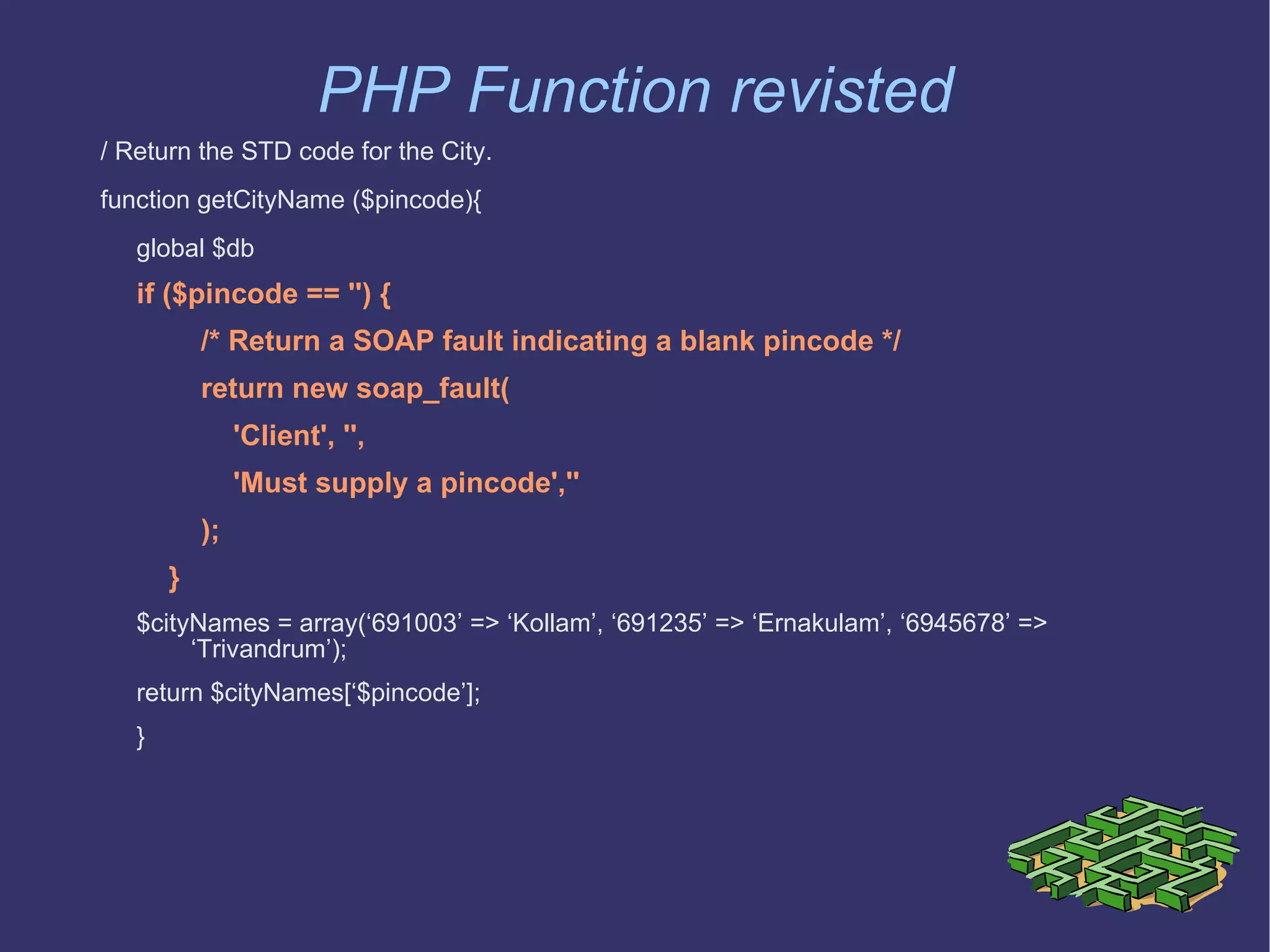 PHP Function revisted / Return the STD code for the City. function getCityName ($pincode){  global $db if ($pincode == '') { /* Return a SOAP fault indicating a blank pincode */ return new soap_fault( 'Client', '', 'Must supply a pincode','' ); }  $cityNames = array(‘691003’ => ‘Kollam’, ‘691235’ => ‘Ernakulam’, ‘6945678’ => ‘Trivandrum’); return $cityNames[‘$pincode’]; }  