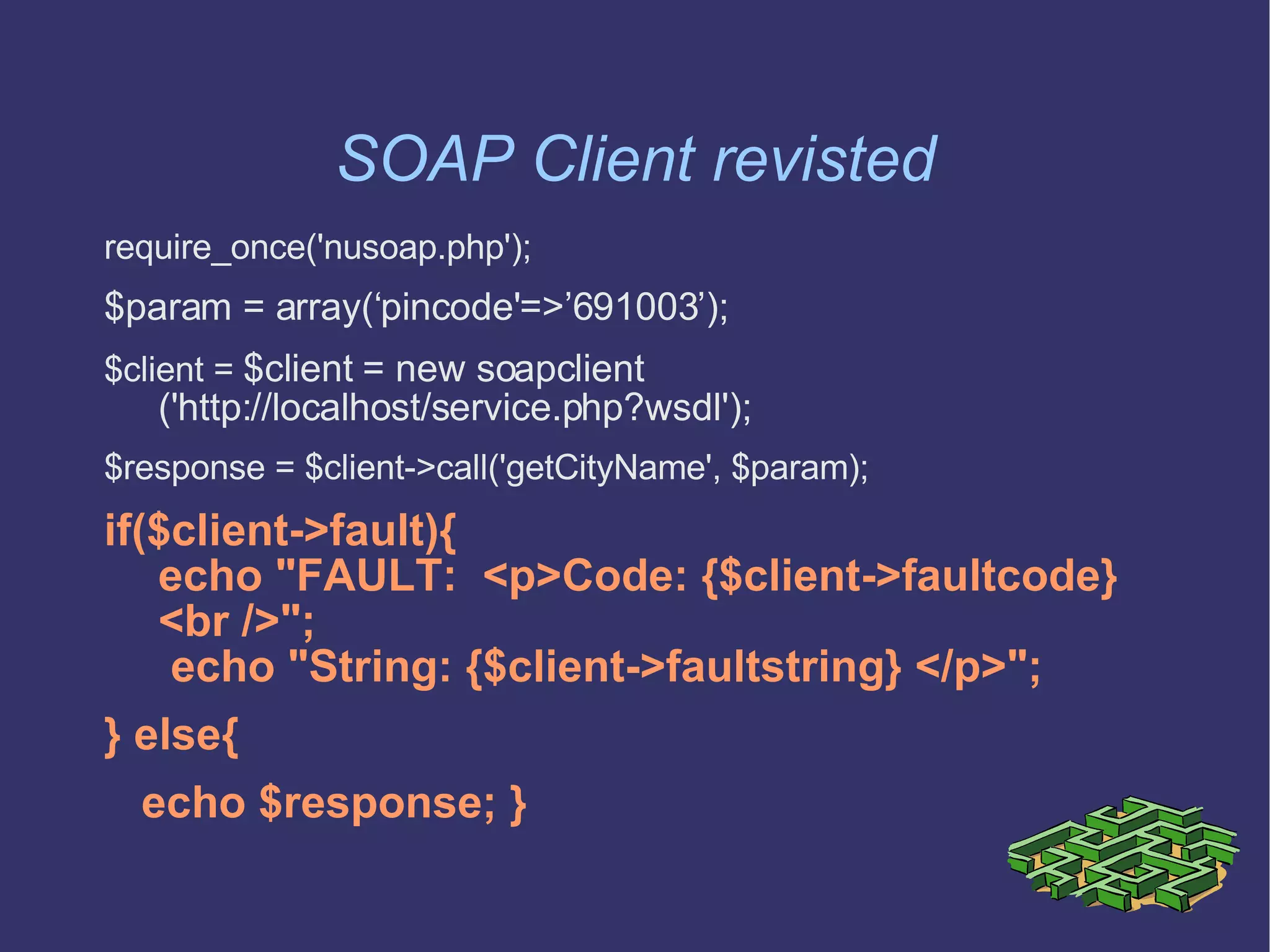 SOAP Client revisted require_once('nusoap.php'); $param = array(‘pincode'=>’691003’); $client =  $client = new soapclient    ('http://localhost/service.php?wsdl'); $response = $client->call('getCityName', $param); if($client->fault){ echo &quot;FAULT:  <p>Code: {$client->faultcode} <br />&quot;;  echo &quot;String: {$client->faultstring} </p>&quot;;  } else{ echo $response; } 