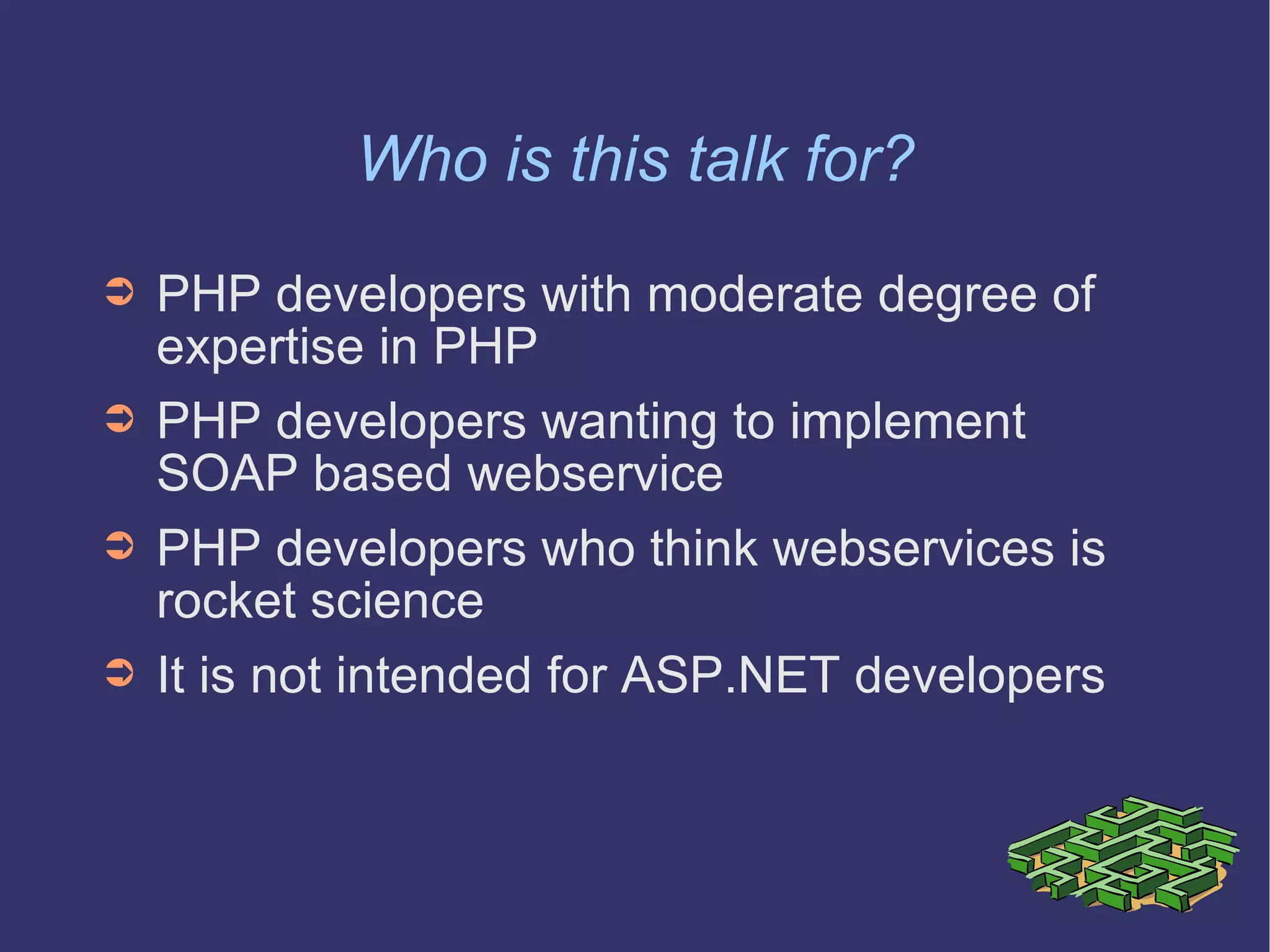 Who is this talk for? PHP developers with moderate degree of expertise in PHP PHP developers wanting to implement SOAP based webservice PHP developers who think webservices is rocket science It is not intended for ASP.NET developers 
