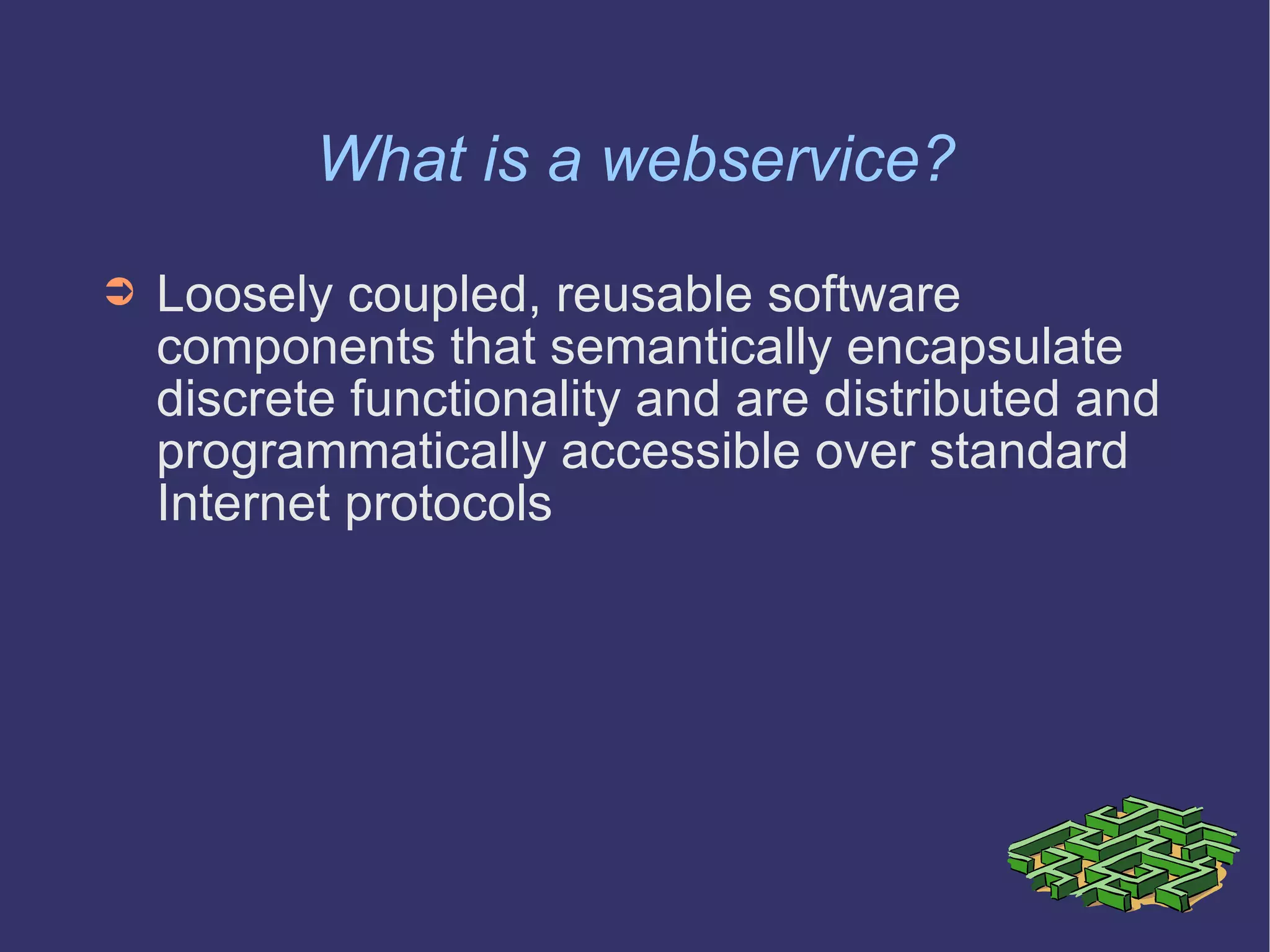 What is a webservice? Loosely coupled, reusable software components that semantically encapsulate discrete functionality and are distributed and programmatically accessible over standard Internet protocols 