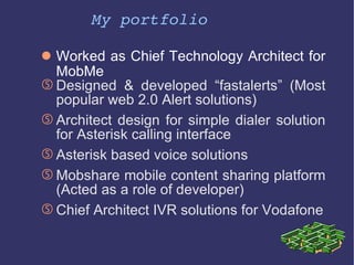 My portfolio Worked as Chief Technology Architect for MobMe Designed & developed “fastalerts” (Most popular web 2.0 Alert solutions) Architect design for simple dialer solution for Asterisk calling interface Asterisk based voice solutions Mobshare mobile content sharing platform (Acted as a role of developer) Chief Architect IVR solutions for Vodafone 