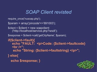 SOAP Client revisted require_once('nusoap.php'); $param = array(‘pincode'=>’691003’); $client =  $client = new soapclient    ('http://localhost/service.php?wsdl'); $response = $client->call('getCityName', $param); if($client->fault){ echo &quot;FAULT:  <p>Code: {$client->faultcode} <br />&quot;;  echo &quot;String: {$client->faultstring} </p>&quot;;  } else{ echo $response; } 