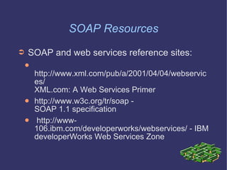SOAP Resources SOAP and web services reference sites: http://www.xml.com/pub/a/2001/04/04/webservices/  XML.com: A Web Services Primer http://www.w3c.org/tr/soap -  SOAP 1.1 specification http://www-106.ibm.com/developerworks/webservices/ - IBM developerWorks Web Services Zone 