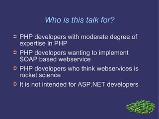 Who is this talk for? PHP developers with moderate degree of expertise in PHP PHP developers wanting to implement SOAP based webservice PHP developers who think webservices is rocket science It is not intended for ASP.NET developers 
