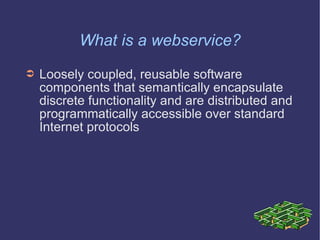 What is a webservice? Loosely coupled, reusable software components that semantically encapsulate discrete functionality and are distributed and programmatically accessible over standard Internet protocols 
