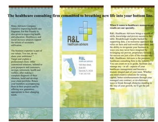 The healthcare consulting firm committed to breathing new life into your bottom line.

  Many Advisors Company                                    When it comes to healthcare management,
  related to improving health care                         results are our specialty.
  fragment. For that Priority is
  also given to improving health                           R&L Healthcare Advisors brings a wealth of
  and education. Healthiness and                           skills, knowledge and proven success to the
  social increase projects support                         table. Breakthrough insights backed by
  the reform of secondary                                  supporting data, a no-nonsense approach that
  edification.                                             relies on facts and real-world experience, and
                                                           the ability to invigorate your business in
  The business expertise is part of                        ways you may never have imagined by
  our values. You too, do we                               leveraging our proven, proprietary formula
  share your ambitions! "                                  for success are just a few of the reasons why
  Target and explore a                                     R&L Healthcare Advisors is the premiere
  professional client. Offer                               healthcare consulting firm in the industry.
  customized solutions, tailored to                        You can count on us to guide, facilitate and
  your prospects and customers,                            manage any - or all - aspects of your
  savings, retirement, health and                          healthcare management and become a
  welfare, after making a                                  trusted, integral part of your team. Whether
  complete diagnosis of their                              you need creative solutions for raising
  situation, build and develop                             capital, better reimbursements through your
  your client portfolio. Retain                            managed care contract, or revolutionary
  your members accompanying                                ways to break through obstacles standing in
  them in their projects and by                            the way of your growth, we’ll get the job
  offering new guarantees                                  done.
  appropriate to their changing
  needs.
 