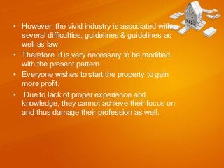 • However, the vivid industry is associated with
several difficulties, guidelines & guidelines as
well as law.
• Therefore, it is very necessary to be modified
with the present pattern.
• Everyone wishes to start the property to gain
more profit.
• Due to lack of proper experience and
knowledge, they cannot achieve their focus on
and thus damage their profession as well.

 