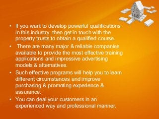• If you want to develop powerful qualifications
in this industry, then get in touch with the
property trusts to obtain a qualified course.
• There are many major & reliable companies
available to provide the most effective training
applications and impressive advertising
models & alternatives.
• Such effective programs will help you to learn
different circumstances and improve
purchasing & promoting experience &
assurance.
• You can deal your customers in an
experienced way and professional manner.

 