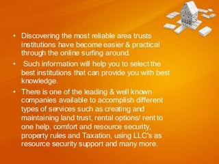 • Discovering the most reliable area trusts
institutions have become easier & practical
through the online surfing around.
• Such information will help you to select the
best institutions that can provide you with best
knowledge.
• There is one of the leading & well known
companies available to accomplish different
types of services such as creating and
maintaining land trust, rental options/ rent to
one help, comfort and resource security,
property rules and Taxation, using LLC's as
resource security support and many more.

 