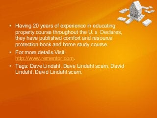 • Having 20 years of experience in educating
property course throughout the U. s. Declares,
they have published comfort and resource
protection book and home study course.
• For more details.Visit:
http://www.rementor.com.
• Tags: Dave Lindahl, Dave Lindahl scam, David
Lindahl, David Lindahl scam.

 