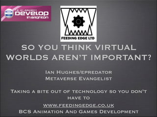SO YOU THINK VIRTUAL
WORLDS AREN’T IMPORTANT?
           Ian Hughes/epredator
           Metaverse Evangelist

Taking a bite out of technology so you don’t
                   have to
           www.feedingedge.co.uk
  BCS Animation And Games Development
 