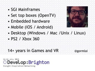 • SGI Mainframes
• Set top boxes (OpenTV)
• Embedded hardware
• Mobile (iOS / Android)
• Desktop (Windows / Mac /Unix / Linux)
• PS2 / Xbox 360
14+ years in Games and VR @gormlai
 