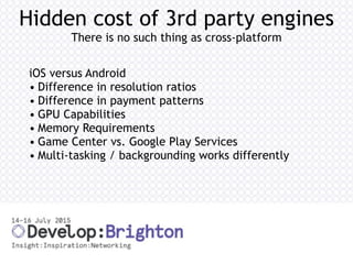 Hidden cost of 3rd party engines
There is no such thing as cross-platform
iOS versus Android
• Difference in resolution ratios
• Difference in payment patterns
• GPU Capabilities
• Memory Requirements
• Game Center vs. Google Play Services
• Multi-tasking / backgrounding works differently
 