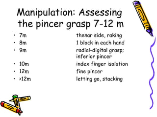 Manipulation: Assessing
 the pincer grasp 7-12 m
• 7m         thenar side, raking
• 8m         1 block in each hand
• 9m         radial-digital grasp;
             inferior pincer
• 10m        index finger isolation
• 12m        fine pincer
• >12m       letting go, stacking
 