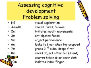 Assessing cognitive
          development
         Problem solving
•   NB        visual exploration
•   4-6wks    smiles, fixes, follows
•   2m        imitates mouth movements
•   3m        anticipates feeds
•   5m        object permanence
•   6m        looks to floor when toy dropped
•   7m        grabs 2nd cube, drops first
•   8m        seeks object after fall (silent)
•   9m        uncovers hidden object under cloth
•   10m       isolates index finger
 