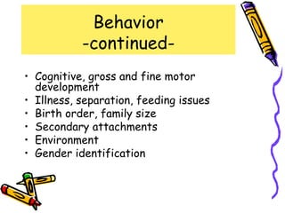 Behavior
           -continued-
• Cognitive, gross and fine motor
  development
• Illness, separation, feeding issues
• Birth order, family size
• Secondary attachments
• Environment
• Gender identification
 