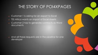 THE STORY OF POI4XPAGES 
 Customer 1 is asking for an export to Excel 
 TSS Africa wants an import of Excel sheets 
 Customer 2 has to generate contracts as Word 
documents 
 And all these requests are in the pipeline for one 
developer 
 