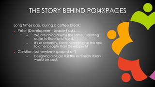 THE STORY BEHIND POI4XPAGES 
Long times ago, during a coffee break: 
 Peter (Development Leader) asks…. 
 We are doing always the same. Exporting 
datas to Excel and Word. 
 It's so unhandy, I don't want to give this task 
to other people than Developer M 
 Christian (somewhere spaced off) 
 Designing a plugin like the extension library 
would be cool. 
 