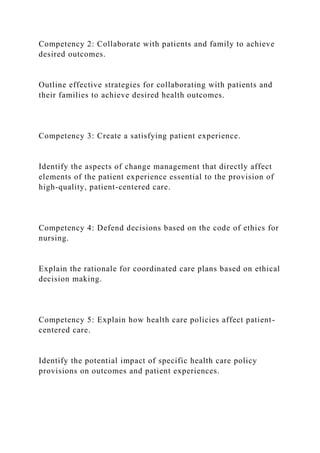 Competency 2: Collaborate with patients and family to achieve
desired outcomes.
Outline effective strategies for collaborating with patients and
their families to achieve desired health outcomes.
Competency 3: Create a satisfying patient experience.
Identify the aspects of change management that directly affect
elements of the patient experience essential to the provision of
high-quality, patient-centered care.
Competency 4: Defend decisions based on the code of ethics for
nursing.
Explain the rationale for coordinated care plans based on ethical
decision making.
Competency 5: Explain how health care policies affect patient-
centered care.
Identify the potential impact of specific health care policy
provisions on outcomes and patient experiences.
 