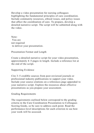 Develop a video presentation for nursing colleagues
highlighting the fundamental principles of care coordination.
Include community resources, ethical issues, and policy issues
that affect the coordination of care. To prepare, develop a
detailed narrative script. The script will be submitted along with
the video.
Note:
You are
not required
to deliver your presentation.
Presentation Format and Length
Create a detailed narrative script for your video presentation,
approximately 4–5 pages in length. Include a reference list at
the end of the script.
Supporting Evidence
Cite 3–5 credible sources from peer-reviewed journals or
professional industry publications to support your video.
Include your source citations on a references page appended to
your narrative script. Explore the resources about effective
presentations as you prepare your assessment.
Grading Requirements
The requirements outlined below correspond to the grading
criteria in the Care Coordination Presentation to Colleagues
Scoring Guide, so be sure to address each point. Read the
performance-level descriptions for each criterion to see how
your work will be assessed.
 