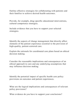 Outline effective strategies for collaborating with patients and
their families to achieve desired health outcomes.
Provide, for example, drug-specific educational interventions,
cultural competence strategies.
Include evidence that you have to support your selected
strategies.
Identify the aspects of change management that directly affect
elements of the patient experience essential to the provision of
high-quality, patient-centered care.
Explain the rationale for coordinated care plans based on ethical
decision making.
Consider the reasonable implications and consequences of an
ethical approach to care and any underlying assumptions that
may influence decision making.
Identify the potential impact of specific health care policy
provisions on outcomes and patient experiences.
What are the logical implications and consequences of relevant
policy provisions?
What evidence do you have to support your conclusions?
 