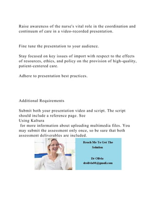 Raise awareness of the nurse's vital role in the coordination and
continuum of care in a video-recorded presentation.
Fine tune the presentation to your audience.
Stay focused on key issues of import with respect to the effects
of resources, ethics, and policy on the provision of high-quality,
patient-centered care.
Adhere to presentation best practices.
Additional Requirements
Submit both your presentation video and script. The script
should include a reference page. See
Using Kaltura
for more information about uploading multimedia files. You
may submit the assessment only once, so be sure that both
assessment deliverables are included.
 