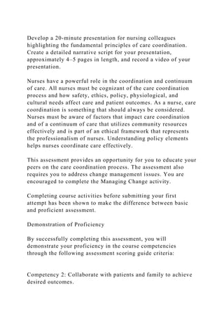 Develop a 20-minute presentation for nursing colleagues
highlighting the fundamental principles of care coordination.
Create a detailed narrative script for your presentation,
approximately 4–5 pages in length, and record a video of your
presentation.
Nurses have a powerful role in the coordination and continuum
of care. All nurses must be cognizant of the care coordination
process and how safety, ethics, policy, physiological, and
cultural needs affect care and patient outcomes. As a nurse, care
coordination is something that should always be considered.
Nurses must be aware of factors that impact care coordination
and of a continuum of care that utilizes community resources
effectively and is part of an ethical framework that represents
the professionalism of nurses. Understanding policy elements
helps nurses coordinate care effectively.
This assessment provides an opportunity for you to educate your
peers on the care coordination process. The assessment also
requires you to address change management issues. You are
encouraged to complete the Managing Change activity.
Completing course activities before submitting your first
attempt has been shown to make the difference between basic
and proficient assessment.
Demonstration of Proficiency
By successfully completing this assessment, you will
demonstrate your proficiency in the course competencies
through the following assessment scoring guide criteria:
Competency 2: Collaborate with patients and family to achieve
desired outcomes.
 