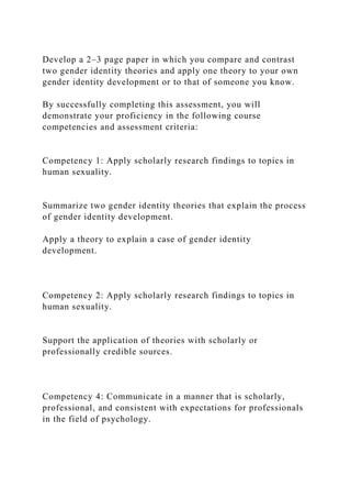 Develop a 2–3 page paper in which you compare and contrast
two gender identity theories and apply one theory to your own
gender identity development or to that of someone you know.
By successfully completing this assessment, you will
demonstrate your proficiency in the following course
competencies and assessment criteria:
Competency 1: Apply scholarly research findings to topics in
human sexuality.
Summarize two gender identity theories that explain the process
of gender identity development.
Apply a theory to explain a case of gender identity
development.
Competency 2: Apply scholarly research findings to topics in
human sexuality.
Support the application of theories with scholarly or
professionally credible sources.
Competency 4: Communicate in a manner that is scholarly,
professional, and consistent with expectations for professionals
in the field of psychology.
 