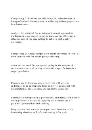 Competency 2: Evaluate the efficiency and effectiveness of
interprofessional interventions in achieving desired population
health outcomes.
Analyze the potential for an interprofessional approach to
implementing a proposed policy to increase the efficiency or
effectiveness of the care setting to achieve high quality
outcomes.
Competency 3: Analyze population health outcomes in terms of
their implications for health policy advocacy.
Advocate the need for a proposed policy in the context of
current outcomes and quality of care for a specific issue in a
target population.
Competency 4: Communicate effectively with diverse
audiences, in an appropriate form and style, consistent with
organizational, professional, and scholarly standards.
Communicate proposal in a professional and persuasive manner,
writing content clearly and logically with correct use of
grammar, punctuation, and spelling.
Integrate relevant sources to support assertions, correctly
formatting citations and references using APA style.
 