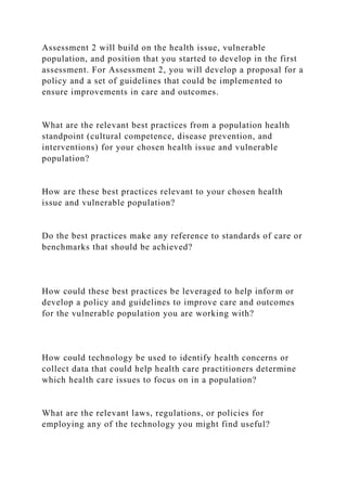 Assessment 2 will build on the health issue, vulnerable
population, and position that you started to develop in the first
assessment. For Assessment 2, you will develop a proposal for a
policy and a set of guidelines that could be implemented to
ensure improvements in care and outcomes.
What are the relevant best practices from a population health
standpoint (cultural competence, disease prevention, and
interventions) for your chosen health issue and vulnerable
population?
How are these best practices relevant to your chosen health
issue and vulnerable population?
Do the best practices make any reference to standards of care or
benchmarks that should be achieved?
How could these best practices be leveraged to help inform or
develop a policy and guidelines to improve care and outcomes
for the vulnerable population you are working with?
How could technology be used to identify health concerns or
collect data that could help health care practitioners determine
which health care issues to focus on in a population?
What are the relevant laws, regulations, or policies for
employing any of the technology you might find useful?
 
